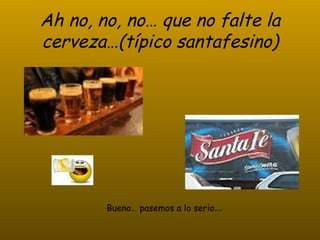 Ah no, no, no… que no falte la cerveza…(típico santafesino) Bueno… pasemos a lo serio …