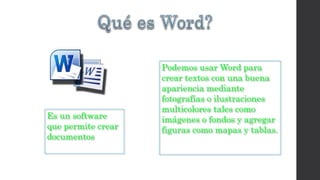 Es un software 
que permite crear 
documentos 
Podemos usar Word para 
crear textos con una buena 
apariencia mediante 
fotografías o ilustraciones 
multicolores tales como 
imágenes o fondos y agregar 
figuras como mapas y tablas. 
 