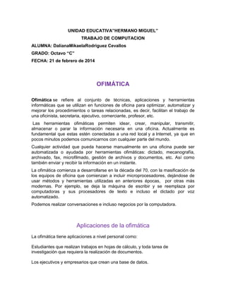 UNIDAD EDUCATIVA”HERMANO MIGUEL”
TRABAJO DE COMPUTACION
ALUMNA: DalianaMikaelaRodriguez Cevallos
GRADO: Octavo “C”
FECHA: 21 de febrero de 2014

OFIMÁTICA
Ofimática se refiere al conjunto de técnicas, aplicaciones y herramientas
informáticas que se utilizan en funciones de oficina para optimizar, automatizar y
mejorar los procedimientos o tareas relacionadas, es decir, facilitan el trabajo de
una oficinista, secretaria, ejecutivo, comerciante, profesor, etc.
Las herramientas ofimáticas permiten idear, crear, manipular, transmitir,
almacenar o parar la información necesaria en una oficina. Actualmente es
fundamental que estas estén conectadas a una red local y a Internet, ya que en
pocos minutos podemos comunicarnos con cualquier parte del mundo.
Cualquier actividad que pueda hacerse manualmente en una oficina puede ser
automatizada o ayudada por herramientas ofimáticas: dictado, mecanografía,
archivado, fax, microfilmado, gestión de archivos y documentos, etc. Así como
también enviar y recibir la información en un instante.
La ofimática comienza a desarrollarse en la década del 70, con la masificación de
los equipos de oficina que comienzan a incluir microprocesadores, dejándose de
usar métodos y herramientas utilizadas en anteriores épocas, por otras más
modernas. Por ejemplo, se deja la máquina de escribir y se reemplaza por
computadoras y sus procesadores de texto e incluso el dictado por voz
automatizado.
Podemos realizar conversaciones e incluso negocios por la computadora.

Aplicaciones de la ofimática
La ofimática tiene aplicaciones a nivel personal como:
Estudiantes que realizan trabajos en hojas de cálculo, y toda tarea de
investigación que requiera la realización de documentos.
Los ejecutivos y empresarios que crean una base de datos.

 