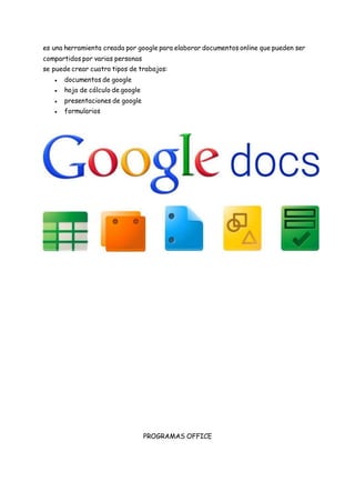 es una herramienta creada por google para elaborar documentos online que pueden ser
compartidos por varias personas
se puede crear cuatro tipos de trabajos:
● documentos de google
● hoja de cálculo de google
● presentaciones de google
● formularios
PROGRAMAS OFFICE
 