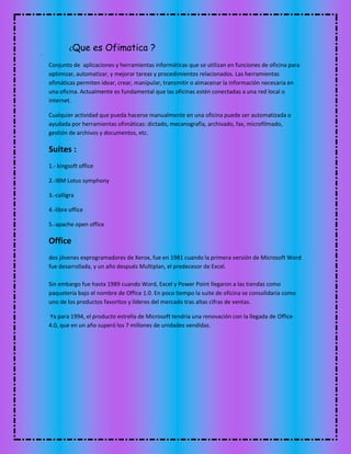 ¿Que es Ofimatica ?
Conjunto de aplicaciones y herramientas informáticas que se utilizan en funciones de oficina para
optimizar, automatizar, y mejorar tareas y procedimientos relacionados. Las herramientas
ofimáticas permiten idear, crear, manipular, transmitir o almacenar la información necesaria en
una oficina. Actualmente es fundamental que las oficinas estén conectadas a una red local o
internet.
Cualquier actividad que pueda hacerse manualmente en una oficina puede ser automatizada o
ayudada por herramientas ofimáticas: dictado, mecanografía, archivado, fax, microfilmado,
gestión de archivos y documentos, etc.
Suites :
1.- kingsoft office
2.-IBM Lotus symphony
3.-calligra
4.-libre office
5.-apache open office
Office
dos jóvenes exprogramadores de Xerox, fue en 1981 cuando la primera versión de Microsoft Word
fue desarrollada, y un año después Multiplan, el predecesor de Excel.
Sin embargo fue hasta 1989 cuando Word, Excel y Power Point llegaron a las tiendas como
paquetería bajo el nombre de Office 1.0. En poco tiempo la suite de oficina se consolidaría como
uno de los productos favoritos y líderes del mercado tras altas cifras de ventas.
Ya para 1994, el producto estrella de Microsoft tendría una renovación con la llegada de Office
4.0, que en un año superó los 7 millones de unidades vendidas.