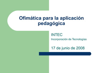 Ofimática para la aplicación pedagógica INTEC Incorporación de Tecnologías 17 de junio de 2008 