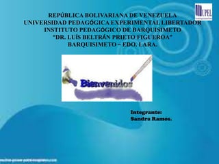 REPÚBLICA BOLIVARIANA DE VENEZUELA
UNIVERSIDAD PEDAGÓGICA EXPERIMENTAL LIBERTADOR
     INSTITUTO PEDAGÓGICO DE BARQUISIMETO
        “DR. LUÍS BELTRÁN PRIETO FIGUEROA”
             BARQUISIMETO – EDO. LARA.




                           Integrante:
                           Sandra Ramos.
 