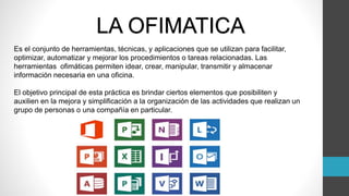 LA OFIMATICA
Es el conjunto de herramientas, técnicas, y aplicaciones que se utilizan para facilitar,
optimizar, automatizar y mejorar los procedimientos o tareas relacionadas. Las
herramientas ofimáticas permiten idear, crear, manipular, transmitir y almacenar
información necesaria en una oficina.
El objetivo principal de esta práctica es brindar ciertos elementos que posibiliten y
auxilien en la mejora y simplificación a la organización de las actividades que realizan un
grupo de personas o una compañía en particular.
 