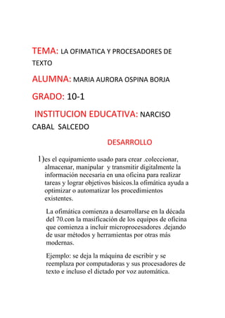 TEMA: LA OFIMATICA Y PROCESADORES DE TEXTO<br />ALUMNA: MARIA AURORA OSPINA BORJA<br />GRADO: 10-1<br /> INSTITUCION EDUCATIVA: NARCISO CABAL  SALCEDO<br />                                        DESARROLLO<br />es el equipamiento usado para crear .coleccionar, almacenar, manipular  y transmitir digitalmente la información necesaria en una oficina para realizar tareas y lograr objetivos básicos.la ofimática ayuda a optimizar o automatizar los procedimientos existentes.<br />La ofimática comienza a desarrollarse en la década del 70.con la masificación de los equipos de oficina que comienza a incluir microprocesadores .dejando de usar métodos y herramientas por otras más modernas.<br />Ejemplo: se deja la máquina de escribir y se reemplaza por computadoras y sus procesadores de texto e incluso el dictado por voz automática.<br />2) recomendación del profesor Wilson quintero<br />3) procesadores de texto: es una aplicación informática destinada a la creación  o modificación de documentos escritos por medio de una computadora. Representa una alternativa moderna a la antigua máquina de escribir, siendo mucho más potente y versátil que esta.<br />Los procesadores de textos nos brindan una alta gama  de funcionalidades, ya sean tipográficas, idiomáticas u organizativas.<br />Los procesadores de texto también incorporan desde hace algunos años correctores de ortografía y gramática así como  el diccionario multilingüe   que facilita en gran medida labor de la redacción.<br />4) Microsoft Word, wordpad procesadores de texto de open office abiword,  libre office. <br />5) ventajas: se puede hacer sin conocimientos anteriores, ya que las personas que no tienen grandes conocimientos informáticos y tecnológicos lo puedan usar.<br />Es la aplicación de textos más usada y  conocida.<br />Contienen  funciones que otros procesadores no tienen. Por ejemplo permite el uso de las imágenes insertándolas las cuales también se pueden modificar.<br />Su gran versativilidad la ha convertido en una de la herramienta indispensable. Pues se encuentra en todo sitio, trabajos,  escuelas y empresas, etc.<br />Desventajas: la única desventaja que veo es el tiempo de aprender a usar estas herramientas pero igualmente pierdes tiempo aprendiendo a usar la máquina de escribir.<br />6) procedimiento: ingrese a internet en el buscador de google para ubicar los distintos procesadores gratuitos que antes había investigado.<br />Descargue los procesadores de texto.<br />Para crear el CD utilice el quemador de nero express essentials en la categoría favoritos opción “crear Cd de datos” después agregue una carpeta con el nombre procesadores de texto y añadí los programas que estaban  ubicados en la carpeta de descargas del ordenador, y le di en grabar.<br />