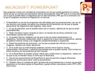 Este programa cuenta con variedad de extensiones con las que puede guardarse el archivo, 
entre las que se cuentan las extensiones nativas del programa como PPT que es la extensión 
con la que se puede editar la diapositiva que se esté haciendo y PPS que es la extensión con 
la que el programa reconoce la diapositiva y la ejecuta. 
 El PowerPoint es uno de los programas más difundidos para las presentaciones, por ser de 
uso sencillo y por poseer una gama muy extensa de herramientas con las que se puede 
personalizar las diapositivas que hagamos, tales como: 
 1.- El uso de plantillas; que se pueden hacer por el usuario, además de las que ya están 
preestablecidas. 
 2.- Poder introducir textos variando el color y el tamaño de las letras conforme a las 
necesidades y gustos del usuario. 
 3.- Se pueden insertar imágenes con las que se da una mejor presentación a la 
diapositiva, facilitando comprender mejor a aquello de lo que trata la diapositiva, además 
de poderse insertar textos a las imágenes complementándose la exposición. 
 4.- Posee herramientas de animación, con las que se puede dar efectos a los textos e 
imágenes, dándole una mejor apariencia. 
 5.- En el audio que ya mencionamos podemos variarlo entre insertar música, 
explicaciones, narraciones, o pláticas relacionadas que se pueden ajustar. Esto se hace en 
forma intuitiva con herramientas de fácil manejo. 
 6.- En el PowerPoint se pueden utilizar videos para confeccionar la diapositiva, videos con 
los que se da a entender mejor el tema que se desarrolla. 
 7.- Una de las características de PowerPoint es que nos permite integrar diferentes 
formatos de archivo para hacer nuestra presentación. 
 8.- También tiene la cualidad de abrir formatos de otras plataformas e incluso nos permite 
guardarlos en formatos ajenos al PowerPoint, puede utilizar extensiones como: PPT o PPS, 
entre otras. 
 