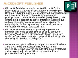  Microsoft Publisher (anteriormente Microsoft Office 
Publisher) es la aplicación de autoedición o DTP (por 
DeskTop Publishing en inglés) de Microsoft Corporation. A 
menudo es considerado como un programa para 
principiantes o de «nivel de entrada» (entry level), que 
difiere del procesador de textos microsoft Word en que 
se hace hincapié (que se refuerza) en el diseño y la 
maquetación de las páginas, más que en el proceso y 
corrección de textos. Características: 
 Microsoft Publisher es un programa que provee un 
historial simple de edición similar al de su producto 
hermano Word, pero a diferencia de Adobe InDesign y 
Adobe InCopy, no proporciona una posibilidad integrada 
(built-in) de manejo de código XML. 
 Ayuda a crear, personalizar y compartir con facilidad una 
amplia variedad de publicaciones y material de 
marketing. Incluye una variedad de plantillas, instaladas 
y descargables desde su sitio web, para facilitar el 
proceso de diseño y edición. 
 