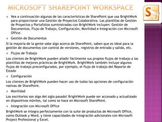  Vea a continuación algunas de las características de SharePoint que usa BrightWork 
para proporcionar una Gestión de Proyectos Colaborativa. Las plantillas de Gestión 
de Proyectos y Portafolios suministradas con BrightWork incluyen: Gestión de 
Documentos, Flujo de Trabajo, Configuración, Movilidad e Integración con Microsoft 
Office. 
 Gestión de Documentos 
Si la mayoría de la gente sabe algo acerca de SharePoint, saben que es ideal para la 
gestión de documentos con control de versiones, registros de entrada y salida, etc. 
 Flujos de Trabajo 
Los clientes de BrightWork pueden añadir fácilmente sus propios flujos de trabajo a las 
plantillas de mejores prácticas de BrightWork. BrightWork también incluye algunos 
flujos de trabajo preconfigurados, por ejemplo, el flujo de trabajo del Reporte de 
Estado 
 Configuración 
Los clientes de BrightWork pueden hacer uso de todas las opciones de configuración 
nativas de SharePoint. 
 Movilidad 
Los escritorios son algo del siglo pasado! BrightWork puede ser accesado y actualizado 
en dispositivos móviles, tal como se hace en Microsoft SharePoint. 
 Integración con Microsoft Office 
BrightWork se integra perfectamente con la suite de productos de Microsoft Office, 
como Outlook y Word, y tiene capacidades de integración adicionales con Microsoft 
Project Professional y Excel. 
 