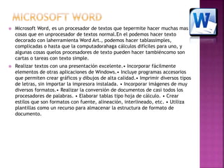  Microsoft Word, es un procesador de textos que tepermite hacer muchas mas 
cosas que en unprocesador de textos normal.En el podemos hacer texto 
decorado con laherramienta Word Art., podemos hacer tablassimples, 
complicadas o hasta que la computadorahaga cálculos difíciles para uno, y 
algunas cosas quelos procesadores de texto pueden hacer tambiéncomo son 
cartas o tareas con texto simple. 
 Realizar textos con una presentación excelente.• Incorporar fácilmente 
elementos de otras aplicaciones de Windows.• Incluye programas accesorios 
que permiten crear gráficos y dibujos de alta calidad.• Imprimir diversos tipos 
de letras, sin importar la impresora instalada. • Incorporar imágenes de muy 
diversos formatos.• Realizar la conversión de documentos de casi todos los 
procesadores de palabras. • Elaborar tablas tipo hoja de cálculo. • Crear 
estilos que son formatos con fuente, alineación, interlineado, etc. • Utiliza 
plantillas como un recurso para almacenar la estructura de formato de 
documento. 
 