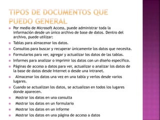  Por medio de Microsoft Access, puede administrar toda la 
información desde un único archivo de base de datos. Dentro del 
archivo, puede utilizar: 
 Tablas para almacenar los datos. 
 Consultas para buscar y recuperar únicamente los datos que necesita. 
 Formularios para ver, agregar y actualizar los datos de las tablas. 
 Informes para analizar o imprimir los datos con un diseño específico. 
 Páginas de acceso a datos para ver, actualizar o analizar los datos de 
la base de datos desde Internet o desde una intranet. 
 Almacenar los datos una vez en una tabla y verlos desde varios 
lugares. 
 Cuando se actualizan los datos, se actualizan en todos los lugares 
donde aparecen. 
 Mostrar los datos en una consulta 
 Mostrar los datos en un formulario 
 Mostrar los datos en un informe 
 Mostrar los datos en una página de acceso a datos 
 