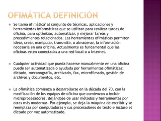  Se llama ofimática' al conjunto de técnicas, aplicaciones y 
herramientas informáticas que se utilizan para realizar tareas de 
oficina, para optimizar, automatizar, y mejorar tareas y 
procedimientos relacionados. Las herramientas ofimáticas permiten 
idear, crear, manipular, transmitir, o almacenar, la información 
necesaria en una oficina. Actualmente es fundamental que las 
oficinas estén conectadas a una red local o a Internet. 
 Cualquier actividad que pueda hacerse manualmente en una oficina 
puede ser automatizada o ayudada por herramientas ofimáticas: 
dictado, mecanografía, archivado, fax, microfilmado, gestión de 
archivos y documentos, etc. 
 La ofimática comienza a desarrollarse en la década del 70, con la 
masificación de los equipos de oficina que comienzan a incluir 
microprocesadores, dejándose de usar métodos y herramientas por 
otras más modernas. Por ejemplo, se deja la máquina de escribir y se 
reemplaza por computadoras y sus procesadores de texto e incluso el 
dictado por voz automatizado. 
 