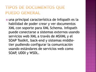  una principal característica de Infopath es la 
habilidad de poder crear y ver documentos 
XML con soporte para XML Schema. Infopath 
puede conectarse a sistemas externos usando 
servicios web XML a través de MSXML y el 
SOAP Toolkit, back-end y sistemas middle-tier 
pudiendo configurar la comunicación 
usando estándares de servicios web como 
SOAP, UDDI y WSDL. 
 