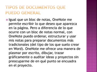  Igual que un bloc de notas, OneNote me 
permite escribir lo que deseo que aparezca 
en la página. Pero a diferencia de lo que 
ocurre con un bloc de notas normal, con 
OneNote puedo ordenar, estructurar y usar 
mis notas para preparar documentos más 
tradicionales (del tipo de los que suelo crear 
en Word). OneNote me ofrece una manera de 
plasmar por escrito, dibujar, trazar 
gráficamente o auditar ideas y proyectos sin 
preocuparme de en qué punto se encuadra 
en el proyecto. 
 