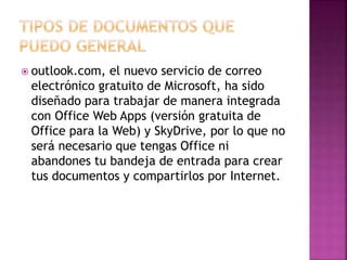  outlook.com, el nuevo servicio de correo 
electrónico gratuito de Microsoft, ha sido 
diseñado para trabajar de manera integrada 
con Office Web Apps (versión gratuita de 
Office para la Web) y SkyDrive, por lo que no 
será necesario que tengas Office ni 
abandones tu bandeja de entrada para crear 
tus documentos y compartirlos por Internet. 
 