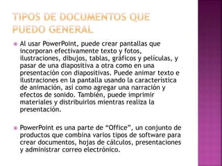  Al usar PowerPoint, puede crear pantallas que 
incorporan efectivamente texto y fotos, 
ilustraciones, dibujos, tablas, gráficos y películas, y 
pasar de una diapositiva a otra como en una 
presentación con diapositivas. Puede animar texto e 
ilustraciones en la pantalla usando la característica 
de animación, así como agregar una narración y 
efectos de sonido. También, puede imprimir 
materiales y distribuirlos mientras realiza la 
presentación. 
 PowerPoint es una parte de “Office”, un conjunto de 
productos que combina varios tipos de software para 
crear documentos, hojas de cálculos, presentaciones 
y administrar correo electrónico. 
 