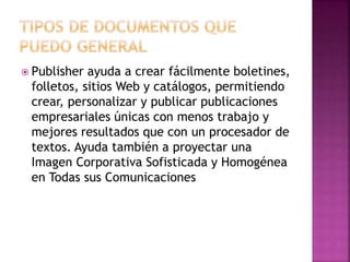  Publisher ayuda a crear fácilmente boletines, 
folletos, sitios Web y catálogos, permitiendo 
crear, personalizar y publicar publicaciones 
empresariales únicas con menos trabajo y 
mejores resultados que con un procesador de 
textos. Ayuda también a proyectar una 
Imagen Corporativa Sofisticada y Homogénea 
en Todas sus Comunicaciones 
 