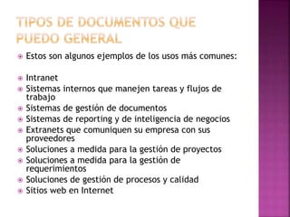  Estos son algunos ejemplos de los usos más comunes: 
 Intranet 
 Sistemas internos que manejen tareas y flujos de 
trabajo 
 Sistemas de gestión de documentos 
 Sistemas de reporting y de inteligencia de negocios 
 Extranets que comuniquen su empresa con sus 
proveedores 
 Soluciones a medida para la gestión de proyectos 
 Soluciones a medida para la gestión de 
requerimientos 
 Soluciones de gestión de procesos y calidad 
 Sitios web en Internet 
 