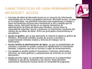  Una base de datos de Microsoft Access es un conjunto de información 
relacionada con un tema o propósito particular. Microsoft Access se basa 
en la simplicidad, con plantillas listas para que empecemos a trabajar y 
tiene herramientas eficaces para mantenerse al día a medida que los 
datos crecen. Microsoft Access es un sistema interactivo de 
administración de bases de datos para Windows. Access tiene la 
capacidad de organizar, buscar y presentar la información resultante del 
manejo de sus bases de datos. Entre sus principales características se 
encuentran: 
 Access es gráfico, por lo que aprovecha al máximo la potencia gráfica de 
Windows, ofreciendo métodos usuales de acceso a los datos y 
proporcionando métodos simples y directos de trabajar con la 
información. 
 Access facilita la administración de datos, ya que sus posibilidades de 
consulta y conexión le ayudan a encontrar rápidamente la información 
deseada, cualquiera que sea su formato o lugar de almacenamiento. 
 Con Access es posible producir formularios e informes sofisticados y 
efectivos, así como gráficos y combinaciones de informes en un solo 
documento. 
 Access permite lograr un considerable aumento en la productividad 
mediante el uso de los asistentes y las macros. Estos permiten 
automatizar fácilmente muchas tareas sin necesidad de programar. 
 