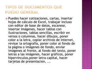  Puedes hacer cotizaciones, cartas, insertar 
hojas de cálculo de Excel, trabajar incluso 
con editor de base de datos, escanear, 
insertar imágenes, hacer tablas con 
ilustraciones, tablas sencillas, escribir en 
versos o columnas, hacer dibujos, poner 
color a la letra, copiar archivos de internet, 
revisar la ortografía, poner color al fondo de 
la página o imágenes de fondo, enviar 
imágenes al frente, al fondo del texto, poner 
letras a las imágenes, hacer gráficos, poner 
hipervínculos,poner letra capital, hacer 
tarjetas de presentacion, ... 
 