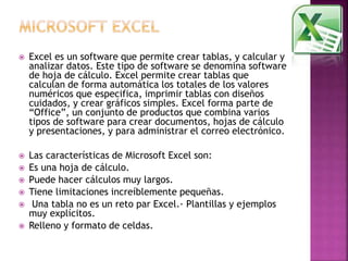  Excel es un software que permite crear tablas, y calcular y 
analizar datos. Este tipo de software se denomina software 
de hoja de cálculo. Excel permite crear tablas que 
calculan de forma automática los totales de los valores 
numéricos que especifica, imprimir tablas con diseños 
cuidados, y crear gráficos simples. Excel forma parte de 
“Office”, un conjunto de productos que combina varios 
tipos de software para crear documentos, hojas de cálculo 
y presentaciones, y para administrar el correo electrónico. 
 Las características de Microsoft Excel son: 
 Es una hoja de cálculo. 
 Puede hacer cálculos muy largos. 
 Tiene limitaciones increíblemente pequeñas. 
 Una tabla no es un reto par Excel.· Plantillas y ejemplos 
muy explícitos. 
 Relleno y formato de celdas. 
 