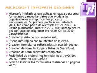  Microsoft InfoPath es una aplicación usada para crear 
formularios y recopilar datos que ayuda a las 
organizaciones a simplificar los procesos 
empresariales. Su primera publicación, InfoPath 
2003, fue como parte de Microsoft Office 2003. La 
última publicación, InfoPath 2010, fue lanzada dentro 
del conjunto de programas Microsoft Office 2010. 
Características: 
 Creación y vista de documentos XML. 
 Diseño más rápido con la interfaz de la cinta. 
 Creación formularios sofisticados sin escribir código. 
 Creación de formularios para listas de SharePoint. 
 Creación de formularios más completos. 
 Posibilidad de mejorar los formularios a través del 
código. (usuarios avanzados) 
 Permite insertar los formularios realizados en páginas 
webs. 
 