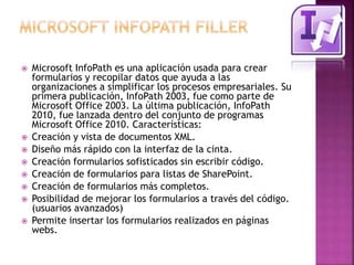  Microsoft InfoPath es una aplicación usada para crear 
formularios y recopilar datos que ayuda a las 
organizaciones a simplificar los procesos empresariales. Su 
primera publicación, InfoPath 2003, fue como parte de 
Microsoft Office 2003. La última publicación, InfoPath 
2010, fue lanzada dentro del conjunto de programas 
Microsoft Office 2010. Características: 
 Creación y vista de documentos XML. 
 Diseño más rápido con la interfaz de la cinta. 
 Creación formularios sofisticados sin escribir código. 
 Creación de formularios para listas de SharePoint. 
 Creación de formularios más completos. 
 Posibilidad de mejorar los formularios a través del código. 
(usuarios avanzados) 
 Permite insertar los formularios realizados en páginas 
webs. 
 