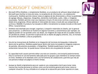  Microsoft Office OneNote, o simplemente OneNote, es un producto de software desarrollado por 
Microsoft para facilitar la toma de notas, la recopilación de información, y la colaboración 
multiusuario. OneNote permite colocar notas en páginas de dos dimensiones y ofrece la posibilidad 
de agregar dibujos, diagramas, fotografías, elementos multimedia, audio, vídeo, e imágenes 
escaneadas. También permite crear una impresora virtual a fin de enviar archivos o documentos 
desde otros programas. Ofrece además el intercambio de notas a través del uso compartido de 
archivos o WebDAV. El producto fue lanzado en 2003 e inicialmente no estaba incluido en Microsoft 
Office. Características: 
 OneNote está diseñado para recoger, organizar y compartir materiales sin diseño, por lo general 
para proyectos. La diferencia se muestra en algunas funciones y características (por ejemplo, las 
páginas pueden ser tan grandes como uno desee, las imágenes de mapa de bits se pueden insertar 
sin pérdida de calidad, no permite la aplicación de un diseño de página uniforme, etc). El formato 
de archivo de OneNote (.one) es propietario. 
 Una de las innovaciones de OneNote es la integración de funciones de búsqueda e indexación 
dentro de los gráficos. OneNote puede buscar dentro del texto incrustado en imágenes (capturas 
de pantalla, documentos escaneados, o fotografías). También puede buscar texto en las 
anotaciones manuscritas. Se puede buscar incluso dentro de una grabación de audio. 
 Su capacidad multi-usuario permite editar una nota sin conexión y sincronizarla posteriormente. 
Esto la convierte en una herramienta adecuada para los grupos cuyos miembros no siempre están 
en línea. OneNote se ha diseñado como una herramienta de colaboración y permite que más de 
una persona trabaje una página al mismo tiempo. 
 Aunque se diseñó originalmente para ser usada en una computadora táctil para tomar notas 
manuscritas muchas personas la utilizan como una herramienta general para tomar notas en 
cualquier situación. Es muy utilizada en el campo de la educación para tomar apuntes en clase. 
 