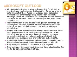 Microsoft Outlook es un programa de organización ofimática y 
cliente de correo electrónico de Microsoft, y forma parte de la 
suite Microsoft Office. Puede ser utilizado como aplicación 
independiente para trabajar día y noche o con Microsoft 
Exchange Server para dar servicios a múltiples usuarios dentro de 
una organización tales como buzones compartidos, calendarios 
comunes, etc. 
 Microsoft Outlook es una aplicación de gestión de correo, así 
como agenda personal, que nos permite la comunicación con 
miles de personas en todo el mundo a través de mensajes 
electrónicos. 
 Administrar varias cuentas de correo electrónico desde un único 
lugar. Puede administrar fácilmente los mensajes de correo 
electrónico de varios buzones. Sincronice varias cuentas de 
correo electrónico de servicios como Hotmail, Gmail o de 
prácticamente cualquier otro proveedor con Outlook 2010. 
 Administrar fácilmente grandes volúmenes de correo electrónico 
y Personalizar tareas comunes en comandos de un solo clic. 
 Búsquedas para encontrar fácilmente lo que requiere. 
 Crear mensajes de correo electrónico que llamen la atención. Por 
medio de las herramientas de office. 
 