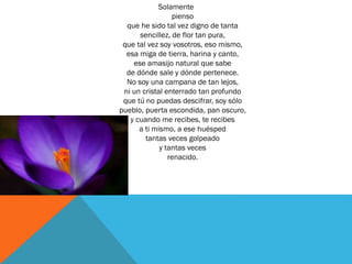 Solamente
pienso
que he sido tal vez digno de tanta
sencillez, de flor tan pura,
que tal vez soy vosotros, eso mismo,
esa miga de tierra, harina y canto,
ese amasijo natural que sabe
de dónde sale y dónde pertenece.
No soy una campana de tan lejos,
ni un cristal enterrado tan profundo
que tú no puedas descifrar, soy sólo
pueblo, puerta escondida, pan oscuro,
y cuando me recibes, te recibes
a ti mismo, a ese huésped
tantas veces golpeado
y tantas veces
renacido.
 