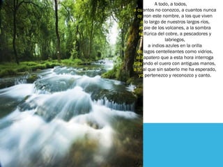 A todo, a todos,
a cuantos no conozco, a cuantos nunca
oyeron este nombre, a los que viven
a lo largo de nuestros largos ríos,
al pie de los volcanes, a la sombra
sulfúrica del cobre, a pescadores y
labriegos,
a indios azules en la orilla
de lagos centelleantes como vidrios,
al zapatero que a esta hora interroga
clavando el cuero con antiguas manos,
a ti, al que sin saberlo me ha esperado,
yo pertenezco y reconozco y canto.
 