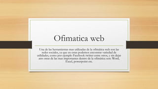 Ofimatica web
Una de las herramientas mas utilizadas de la ofimática web son las
redes sociales, ya que en estas podemos encontrar variedad de
utilidades, como por ejemplo Facebook twitter entre otros, y sin dejar
atrs otras de las mas importantes dentro de la ofimática son: Word,
Excel, powerpoint etc.
