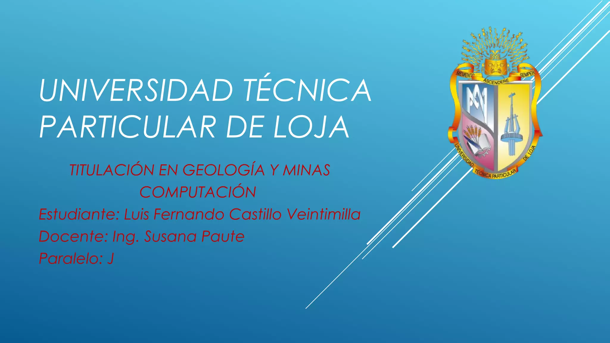UNIVERSIDAD TÉCNICA
PARTICULAR DE LOJA
TITULACIÓN EN GEOLOGÍA Y MINAS
COMPUTACIÓN
Estudiante: Luis Fernando Castillo Veintimilla
Docente: Ing. Susana Paute
Paralelo: J