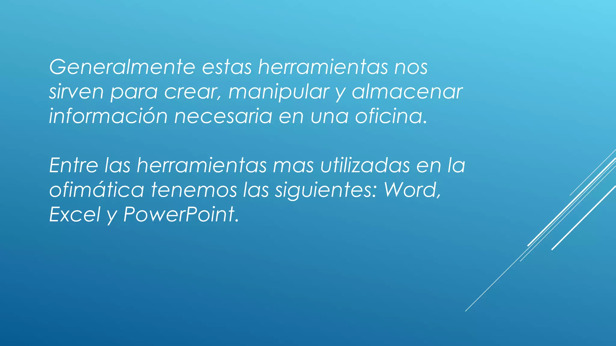 Generalmente estas herramientas nos
sirven para crear, manipular y almacenar
información necesaria en una oficina.
Entre las herramientas mas utilizadas en la
ofimática tenemos las siguientes: Word,
Excel y PowerPoint.