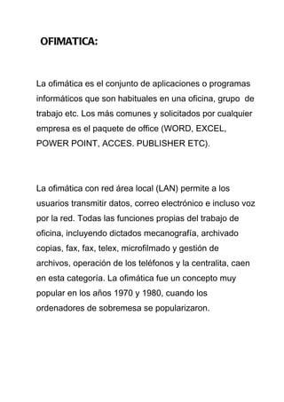 OFIMATICA:


La ofimática es el conjunto de aplicaciones o programas
informáticos que son habituales en una oficina, grupo de
trabajo etc. Los más comunes y solicitados por cualquier
empresa es el paquete de office (WORD, EXCEL,
POWER POINT, ACCES. PUBLISHER ETC).




La ofimática con red área local (LAN) permite a los
usuarios transmitir datos, correo electrónico e incluso voz
por la red. Todas las funciones propias del trabajo de
oficina, incluyendo dictados mecanografía, archivado
copias, fax, fax, telex, microfilmado y gestión de
archivos, operación de los teléfonos y la centralita, caen
en esta categoría. La ofimática fue un concepto muy
popular en los años 1970 y 1980, cuando los
ordenadores de sobremesa se popularizaron.
 