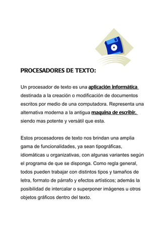 PROCESADORES DE TEXTO:

Un procesador de texto es una aplicación informática
destinada a la creación o modificación de documentos
escritos por medio de una computadora. Representa una
alternativa moderna a la antigua maquina de escribir,
siendo mas potente y versátil que esta.


Estos procesadores de texto nos brindan una amplia
gama de funcionalidades, ya sean tipográficas,
idiomáticas u organizativas, con algunas variantes según
el programa de que se disponga. Como regla general,
todos pueden trabajar con distintos tipos y tamaños de
letra, formato de párrafo y efectos artísticos; además la
posibilidad de intercalar o superponer imágenes u otros
objetos gráficos dentro del texto.
 