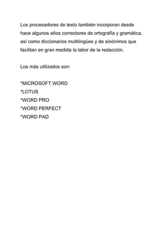 Los procesadores de texto también incorporan desde
hace algunos años correctores de ortografía y gramática,
así como diccionarios multilingües y de sinónimos que
facilitan en gran medida la labor de la redacción.


Los más utilizados son:


*MICROSOFT WORD
*LOTUS
*WORD PRO
*WORD PERFECT
*WORD PAD
 