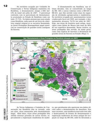 12                                                                             No território ocupado por Unidades de                   O desmatamento em Rondônia, nas úl-
                                                                       Conservação e Terras Indígenas existentes em           timas décadas, tem se concentrado ao longo
                                                                       Rondônia, o desmatamento atingiu 2.485 km²             da	 BR-	 364	 e	 outras	 rodovias	 como	 a	 BR-429	 e	
                                                                       (3% do total) até julho de 2007. O percentual          BR-421, que têm servido como eixos da expan-
                                                                       contrasta	 com	 os	 percentuais	 de	 desmatamen-       são	 de	 atividades	 agropecuárias	 e	 madeireiras.	 	
                                                                       to	 acumulado	 no	 Estado	 de	 Rondônia	 como	 um	     No território ocupado por assentamentos rurais
                                                                       todo: 37,72%. Os dados atestam que num estado          criados pelo Incra até 2005, por exemplo, o des-
                                                                       como Rondônia, onde mais de um terço da cober-         matamento alcançou 74,5% em julho de 2007.
                                                                       tura vegetal original já se encontra desmatado,        Hoje, nas áreas de fronteira mais antiga, muni-
                                                                       as	Áreas	Protegidas	desempenham	papel	essen-           cípios	 como	 Rolim	 de	 Moura	 tem	 mais	 de	 90%	
                                                                       cial	na	conservação	de	grandes	áreas	contíguas	        de sua superfície desmatada. Nesse cenário, as
                                                                       de floresta.                                           áreas protegidas têm servido, de modo geral,
                                                                       	                                                      como uma espécie de barreira à devastação de
                                                                                                                              grandes áreas de floresta no Estado (Mapa 1).

                                                                                       Mapa 1: Desmatamento e Áreas Protegidas em Rondônia (situação em 2007)
            Capítulo 1 | Desmatamento e Áreas Protegidas em Rondônia




                                                                       	       As	 Terras	 Indígenas	 e	 Unidades	 de	 Con-   ra, que geralmente não aparecem nos dados ofi-
OFIMDAFLORESTA?




                                                                       servação em Rondônia têm se tornado, cada              ciais	 sobre	 o	 desmatamento	 da	 Amazônia.	 Nos	
                                                                       vez mais, alvos ameaçados pelo desmatamento            anos recentes, uma tendência marcante tem sido
                                                                       ilegal. Além disso, essas áreas protegidas têm         o	 deslocamento	 de	 frentes	 de	 desmatamento	 e	
                                                                       sofrido intensas pressões de outros ilícitos, es-      exploração madeireira de áreas antigas de ocu-
                                                                       pecialmente a exploração clandestina de madei-         pação ao longo da BR-364, onde foi devastada a
 