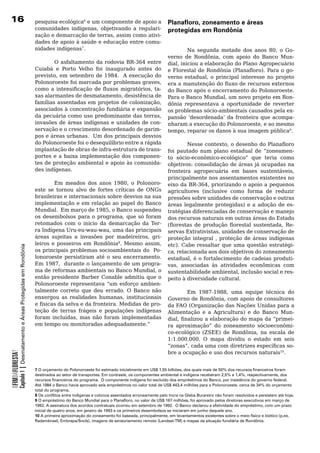 16                                                                     pesquisa ecológica6	e	um	componente	de	apoio	a	                       Planafloro, zoneamento e áreas
                                                                       comunidades indígenas, objetivando a regulari-                        protegidas em Rondônia
                                                                       zação e demarcação de terras, assim como ativi-
                                                                       dades de apoio à saúde e educação entre comu-
                                                                       nidades	indígenas7.                                                            Na segunda metade dos anos 80, o Go-
                                                                                                                                             verno de Rondônia, com apoio do Banco Mun-
                                                                       	       O	asfaltamento	da	rodovia	BR-364	entre	                       dial, iniciou a elaboração do Plano Agropecuário
                                                                       Cuiabá	 e	 Porto	 Velho	 foi	 inaugurado	 antes	 do	                  e Florestal de Rondônia (Planafloro). Para o go-
                                                                       previsto, em setembro de 1984. A execução do                          verno estadual, o principal interesse no projeto
                                                                       Polonoroeste foi marcada por problemas graves,                        era a manutenção do fluxo de recursos externos
                                                                       como a intensificação de fluxos migratórios, ta-                      do Banco após o encerramento do Polonoroeste.
                                                                       xas alarmantes de desmatamento, desistência de                        Para o Banco Mundial, um novo projeto em Ron-
                                                                       famílias assentadas em projetos de colonização,                       dônia	 representava	 a	 oportunidade	 de	 reverter	
                                                                       associados à concentração fundiária e expansão                        os problemas sócio-ambientais causados pela ex-
                                                                       da pecuária como uso predominante das terras,                         pansão	 ‘desordenada’	 da	 fronteira	 que	 acompa-
                                                                       invasões	 de	 áreas	 indígenas	 e	 unidades	 de	 con-                 nharam a execução do Polonoroeste, e ao mesmo
                                                                       servação	e	o	crescimento	desordenado	de	garim-                        tempo, reparar os danos à sua imagem pública9.	
                                                                       pos	e	áreas	urbanas.		Um	dos	principais	desvios	                      	
                                                                       do	Polonoroeste	foi	o	desequilíbrio	entre	a	rápida	                            Nesse contexto, o desenho do Planafloro
                                                                       implantação	de	obras	de	infra-estrutura	de	trans-                     foi pautado num plano estadual de “zoneamen-
                                                                       portes e a baixa implementação dos componen-                          to sócio-econômico-ecológico” que teria como
                                                                       tes de proteção ambiental e apoio às comunida-                        objetivos:	consolidação	de	áreas	já	ocupadas	na	
                                                                       des	indígenas.	                                                       fronteira agropecuária em bases sustentáveis,
                                                                                                                                             principalmente nos assentamentos existentes no
                                                                                Em meados dos anos 1980, o Polonoro-                         eixo da BR-364, priorizando o apoio a pequenos
                                                                       este	 se	 tornou	 alvo	 de	 fortes	 críticas	 de	 ONGs	               agricultores	 (inclusive	 como	 forma	 de	 reduzir	
                                                                       brasileiras	e	internacionais	sobre	desvios	na	sua	                    pressões	sobre	unidades	de	conservação	e	outras	
                                                                       implementação	e	em	relação	ao	papel	do	Banco	                         áreas legalmente protegidas) e a adoção de es-
                                                                       Mundial. Em março de 1985, o Banco suspendeu                          tratégias	diferenciadas	de	conservação	e	manejo	
                                                                       os desembolsos para o programa, que só foram                          dos	recursos	naturais	em	outras	áreas	do	Estado	
                                                                       retomados	 com	 o	 início	 da	 demarcação	 da	 Ter-                   (florestas de produção florestal sustentada, Re-
                                                                       ra Indígena Uru-eu-wau-wau, uma das principais                        servas Extrativistas, unidades de conservação de
                                                                       áreas sujeitas a invasões por madeireiros, gri-                       proteção integral , proteção de áreas indígenas
                                                                       leiros	 e	 posseiros	 em	 Rondônia8. Mesmo assim,                     etc). Cabe ressaltar que uma questão estratégi-
            Capítulo 1 | Desmatamento e Áreas Protegidas em Rondônia




                                                                       os	principais	problemas	socioambientais	do		Po-                       ca, relacionada aos dois objetivos do zoneamento
                                                                       lonoroeste	 persistiram	 até	 o	 seu	 encerramento.	  	               estadual, é o fortalecimento de cadeias produti-
                                                                       Em 1987, durante o lançamento de um progra-                           vas, associadas às atividades econômicas com
                                                                       ma de reformas ambientais no Banco Mundial, o                         sustentabilidade ambiental, inclusão social e res-
                                                                       então	presidente	Barber	Conable	admitiu	que	o	                        peito à diversidade cultural.
                                                                       Polonoroeste representava “um esforço ambien-
                                                                       talmente	 correto	 que	 deu	 errado.	 O	 Banco	 não	                           Em 1987-1988, uma equipe técnica do
                                                                       enxergou as realidades humanas, institucionais                        Governo de Rondônia, com apoio de consultores
                                                                       e	físicas	da	selva	e	da	fronteira.	Medidas	de	pro-                    da	FAO	(Organização	das	Nações	Unidas	para	a	
                                                                       teção	 de	 terras	 frágeis	 e	 populações	 indígenas	                 Alimentação e a Agricultura) e do Banco Mun-
                                                                       foram incluídas, mas não foram implementadas                          dial, finalizou a elaboração do mapa da “primei-
                                                                       em	tempo	ou	monitoradas	adequadamente.”                               ra aproximação” do zoneamento sócioeconômi-
                                                                                                                                             co-ecológico (ZSEE) de Rondônia, na escala de
                                                                                                                                             1:1.000.000.	 O	 mapa	 dividiu	 o	 estado	 em	 seis	
                                                                                                                                             “zonas”, cada uma com diretrizes específicas so-
                                                                                                                                             bre	a	ocupação	e	uso	dos	recursos	naturais10.
OFIMDAFLORESTA?




                                                                       7 O orçamento do Polonoroeste foi estimado inicialmente em US$ 1,55 bilhões, dos quais mais de 50% dos recursos financeiros foram
                                                                       destinados ao setor de transportes. Em contraste, os componentes ambiental e indígena receberam 2,5% e 1,4%, respectivamente, dos
                                                                       recursos financeiros do programa. O componente indígena foi excluído dos empréstimos do Banco, por insistência do governo federal.
                                                                       Até 1984 o Banco havia aprovado seis empréstimos no valor total de US$ 443,4 milhões para o Polonoroeste, cerca de 34% do orçamento
                                                                       total do programa.
                                                                       8 Os conflitos entre indígenas e colonos assentados erroneamente pelo Incra na Gleba Burareiro não foram resolvidos e persistem até hoje.
                                                                       9 O empréstimo do Banco Mundial para o Planafloro, no valor de US$ 167 milhões, foi aprovado pelos diretores executivos em março de
                                                                       1992. A assinatura dos acordos contratuais ocorreu em setembro de 1992. O Banco declarou a efetividade do empréstimo, com um prazo
                                                                       inicial de quatro anos, em janeiro de 1993 e os primeiros desembolsos se iniciaram em junho daquele ano.
                                                                       10 A primeira aproximação do zoneamento foi baseada, principalmente, em levantamentos existentes sobre o meio físico e biótico (p.ex.
                                                                       Radambrasil, Embrapa/Sncls), imagens de sensoriamento remoto (Landsat-TM) e mapas da situação fundiária de Rondônia.
 