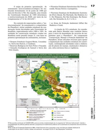 O mapa da primeira aproximação do                                • Florestas Estaduais Extrativistas Rio Preto-Ja-                17
zoneamento sócio-econômico-ecológico foi ins-                            cundá, Pacaas Novos e Laranjeiras;
tituindo	 formalmente	 14	 de	 junho	 de	 1988	 por	
meio do Decreto 3.782. Em seguida, uma revisão                           •	Florestas	Estaduais	de	Rendimento	Sustenta-
da	 Constituição	 Estadual	 de	 1989	 determinou	                        do (Fers) Abunã, Rio Machado, Rio Madeira A e
a institucionalização do ZSEE, por meio da Lei                           C, Rio Mequens, Rio São Domingos, Rio Roose-
Complementar nº 52 de 20/12/9111.                                        velt, Rio Vermelho (A, B, C e D); e

        No contexto de negociações sobre a “ins-                         • as Áreas de Proteção Ambiental (APAs) Rio
titucionalização”	do	zoneamento	e	o	empréstimo	                          Madeira	e	Cuniã.
do Planafloro, várias unidades estaduais de con-                     	
servação	 foram	 decretadas	 pelo	 Governador	 de	                           A criação de UCs estaduais, foi conside-
Rondônia, especialmente entre 1989 e 1991. As                        rada	 pelo	 Banco	 Mundial	 uma	 condição	 básica	
unidades	 de	 conservação	 estaduais	 criadas	 em	                   para	o	início	do	desembolso	de	recursos	do	em-
Rondônia neste período (mapa 3), com base na                         préstimo para o Planafloro12.	 No	 componente	
primeira aproximação do zoneamento, incluíam:                        “Conservação, Manejo e Proteção Ambiental” do
                                                                     Planafloro, foram alocados recursos para apoiar
 • Parques Estaduais Guajará-Mirim, Corumbia-                        a	implantação	das	unidades	estaduais	de	conser-
 ra, Serra dos Parecis, e Candeias;                                  vação, contemplando atividades como a elabora-
 • Reservas Biológicas de Ouro Preto e Traçadal;                     ção de planos de manejo, sinalização e demarca-
 • Estações Ecológicas de Samuel e Serra dos                         ção, infra-estrutura física e vigilância.
 Três Irmaõs,                                                        	


              Mapa 3: Unidades de Conservação estaduais criadas no marco da primeira aproximação
                             do zoneamento sócio-econômico-ecológico de Rondônia




                                                                                                                                                      Capítulo 1 | Desmatamento e Áreas Protegidas em Rondônia
                                                                                                                                          OFIMDAFLORESTA?




11 Nos acordos contratuais do PLANAFLORO, previu-se ainda a implementação de um programa de “reformas institucionais”, visando a
compatibilização de políticas públicas setoriais e programas de investimentos públicos com as diretrizes do zoneamento sócio-econômico-
ecológico.
12 Na revisão da Constituição Estadual de 1989, o Poder Executivo ficou autorizado a criar uma série de unidades estaduais de
conservação de uso direto e indireto, citadas nominalmente nos artigos 18, 20 e 21 das Disposições Transitórias.
 