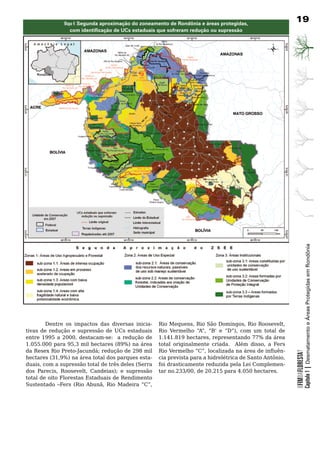 Mapa 4: segunda aproximação do zoneamento de Rondônia e áreas protegidas,
                                                                                                             19
                  com identificação de UCs estaduais que sofreram redução ou supressão




                                                                                                                         Capítulo 1 | Desmatamento e Áreas Protegidas em Rondônia

         Dentre os impactos das diversas inicia-        Rio Mequens, Rio São Domingos, Rio Roosevelt,
tivas	 de	 redução	 e	 supressão	 de	 UCs	 estaduais	   Rio Vermelho “A”, “B’ e “D”), com um total de
entre 1995 a 2000, destacam-se: a redução de            1.141.819 hectares, representando 77% da área
1.055.000 para 95,3 mil hectares (89%) na área          total originalmente criada. Além disso, a Fers
da Resex Rio Preto-Jacundá; redução de 298 mil          Rio Vermelho “C”, localizada na área de influên-
                                                                                                             OFIMDAFLORESTA?




hectares (31,9%) na área total dos parques esta-        cia prevista para a hidrelétrica de Santo Antônio,
duais, com a supressão total de três deles (Serra       foi	drasticamente	reduzida	pela	Lei	Complemen-
dos Parecis, Roosevelt, Candeias); e supressão          tar no.233/00, de 20.215 para 4.050 hectares.
total	de	oito	Florestas	Estaduais	de	Rendimento	
Sustentado –Fers (Rio Abunã, Rio Madeira “C”,
 