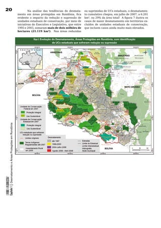 20                                                                     	        Na	 análise	 das	 tendências	 do	 desmata-    ou suprimidas de UCs estaduais, o desmatamen-
                                                                       mento em áreas protegidas em Rondônia, fica            to cumulativo chegou, em julho de 2007, a 6.201
                                                                       evidente	 o	 impacto	 da	 redução	 e	 supressão	 de	   km², ou 29% da área total! A figura 7 ilustra os
                                                                       unidades estaduais de conservação, por meio de         casos de maior desmatamento em territórios ex-
                                                                       iniciativas do Executivo e Legislativo, que entre      cluídos de unidades estaduais de conservação,
                                                                       1995 e 2003, somaram mais de dois milhões de           que	incluem	casos	ainda	muito	mais	elevados.		
                                                                       hectares (21.119 km²).	 	 Nas	 áreas	 reduzidas	


                                                                                   Mapa 5: Evolução do Desmatamento, Áreas Protegidas em Rondônia, com identificação
                                                                                                    de UCs estaduais que sofreram redução ou supressão
            Capítulo 1 | Desmatamento e Áreas Protegidas em Rondônia
OFIMDAFLORESTA?
 