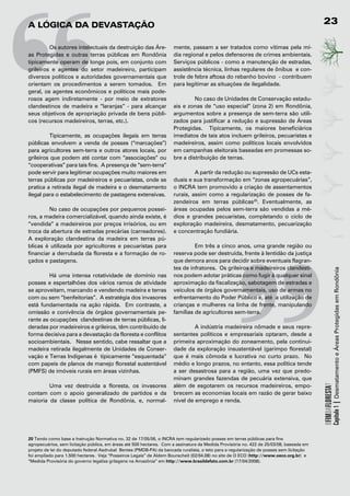 “
A	LógicA	dA	devAstAção                                                                                                                   23

	        Os autores intelectuais da destruição das Áre-
as Protegidas e outras terras públicas em Rondônia
tipicamente operam de longe pois, em conjunto com
grileiros e agentes do setor madeireiro, participam
diversos políticos e autoridades governamentais que
orientam os procedimentos a serem tomados. Em
geral, os agentes econômicos e políticos mais pode-
rosos agem indiretamente - por meio de extratores
clandestinos de madeira e “laranjas” - para alcançar
seus objetivos de apropriação privada de bens públi-
cos (recursos madeireiros, terras, etc.).

         Tipicamente, as ocupações ilegais em terras
públicas envolvem a venda de posses (“marcações”)
para agricultores sem-terra e outros atores locais, por
grileiros que podem até contar com “associações” ou
“cooperativas” para tais fins. A presença de “sem-terra”
pode servir para legitimar ocupações muito maiores em
terras públicas por madeireiros e pecuaristas, onde se
pratica a retirada ilegal de madeira e o desmatamento
ilegal para o estabelecimento de pastagens extensivas.

         No caso de ocupações por pequenos possei-
ros, a madeira comercializável, quando ainda existe, é
“vendida” a madeireiros por preços irrisórios, ou em
troca da abertura de estradas precárias (carreadores).
                                                                                                   “
                                                                     mente, passam a ser tratados como vítimas pela mí-
                                                                     dia regional e pelos defensores de crimes ambientais.
                                                                     Serviços públicos - como a manutenção de estradas,
                                                                     assistência técnica, linhas regulares de ônibus e con-
                                                                     trole de febre aftosa do rebanho bovino - contribuem
                                                                     para legitimar as situações de ilegalidade.

                                                                              No caso de Unidades de Conservação estadu-
                                                                     ais e zonas de “uso especial” (zona 2) em Rondônia,
                                                                     argumentos sobre a presença de sem-terra são utili-
                                                                     zados para justificar a redução e supressão de Áreas
                                                                     Protegidas. Tipicamente, os maiores beneficiários
                                                                     imediatos de tais atos incluem grileiros, pecuaristas e
                                                                     madeireiros, assim como políticos locais envolvidos
                                                                     em campanhas eleitorais baseadas em promessas so-
                                                                     bre a distribuição de terras.

                                                                              A partir da redução ou supressão de UCs esta-
                                                                     duais e sua transformação em “zonas agropecuárias”,
                                                                     o INCRA tem promovido a criação de assentamentos
                                                                     rurais, assim como a regularização de posses de fa-
                                                                     zendeiros em terras públicas20. Eventualmente, as
                                                                     áreas ocupadas pelos sem-terra são vendidas a mé-
                                                                     dios e grandes pecuaristas, completando o ciclo de
                                                                     exploração madeireira, desmatamento, pecuarização
                                                                     e concentração fundiária.
A exploração clandestina da madeira em terras pú-
blicas é utilizada por agricultores e pecuaristas para                        Em três a cinco anos, uma grande região ou
financiar a derrubada da floresta e a formação de ro-                reserva pode ser destruída, frente à lentidão da justiça
çados e pastagens.                                                   que demora anos para decidir sobre eventuais flagran-
                                                                     tes de infratores. Os grileiros e madeireiros clandesti-




                                                                                                                                                     Capítulo 1 | Desmatamento e Áreas Protegidas em Rondônia
         Há uma intensa rotatividade de domínio nas                  nos podem adotar práticas como fugir à qualquer sinal
posses e espertalhões dos vários ramos de atividade                  aproximação da fiscalização, sabotagem de estradas e
se aproveitam, marcando e vendendo madeira e terras                  veículos de órgãos governamentais, uso de armas no
com ou sem “benfeitorias”. A estratégia dos invasores                enfrentamento do Poder Público e, até a utilização de
está fundamentada na ação rápida. Em contraste, a                    crianças e mulheres na linha de frente, manipulando
omissão e conivência de órgãos governamentais pe-                    famílias de agricultores sem-terra.
rante as ocupações clandestinas de terras públicas, li-
deradas por madeireiros e grileiros, têm contribuído de                       A indústria madeireira nômade e seus repre-
forma decisiva para a devastação da floresta e conflitos             sentantes políticos e empresariais optaram, desde a
socioambientais. Nesse sentido, cabe ressaltar que a                 primeira aproximação do zoneamento, pela continui-
madeira retirada ilegalmente de Unidades de Conser-                  dade da exploração insustentável (garimpo florestal)
vação e Terras Indígenas é tipicamente “esquentada”                  que é mais cômoda e lucrativa no curto prazo. No
com papeis de planos de manejo florestal sustentável                 médio e longo prazos, no entanto, essa política tende
(PMFS) de imóveis rurais em áreas vizinhas.                          a ser desastrosa para a região, uma vez que predo-
                                                                     minam grandes fazendas de pecuária extensiva, que
        Uma vez destruída a floresta, os invasores                   além de esgotarem os recursos madeireiros, empo-
                                                                                                                                         OFIMDAFLORESTA?




contam com o apoio generalizado de partidos e da                     brecem as economias locais em razão de gerar baixo
maioria da classe política de Rondônia, e, normal-                   nível de emprego e renda.




20 Tendo como base a Instrução Normativa no. 32 de 17/05/06, o INCRA tem regularizado posses em terras públicas para fins
agropecuários, sem licitação pública, em áreas até 500 hectares. Com a assinatura da Medida Provisória no. 422 de 25/03/08, baseada em
projeto de lei do deputado federal Asdrubal Bentes (PMDB-PA) da bancada ruralista, o teto para a regularização de posses sem licitação
foi ampliado para 1.500 hectares. Veja “Posseiros Legais” de Aldem Bourscheit (02/04.08) no site de O ECO (http://www.oeco.org.br) e
“Medida Provisória do governo legaliza grilagens na Amazônia” em http://www.brasildefato.com.br (17/04/2008).
 