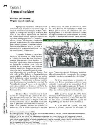 2
                                                  Capítulo 2
                                                   Reservas Extrativistas
                                                  Reservas Extrativistas:
                                                  Origens e Arcabouço legal


                                                          A proposta das Reservas Extrativistas tem e	 internacional	 em	 torno	 do	 assassinato	 brutal	
                                                  suas	raízes	num	movimento	social	que	surgiu	nos	 de Chico Mendes, em dezembro de 1988, con-
                                                  anos 70, no interior dos seringais do Acre. Nessa tribuiu	para	a	criação	em	1989/90	de	uma	nova	
                                                  época, os seringueiros na região de Xapuri, Bra- figura jurídica - a da Reserva Extrativista - dentro
                                                  siléia e Assis Brasil, organizados em sindicatos da	legislação	brasileira	sobre	unidades	de	conser-
                                                  de	 trabalhadores	 rurais	 e	 grupos	 comunitários	 vação23. As Reservas Extrativistas foram definidas
                                                  apoiados pela Igreja Católica21, desenvol-
                                                  veram a prática dos empates, uma forma           Foto 1: Grande mutirão contra a jagunçada (Brasiléia, AC, 1981)24
                                                  pacífica de resistência ao desmatamento
                                                  praticado	por	grandes	fazendeiros	incen-
                                                  tivados pelo governo federal, durante o
                                                  regime militar, a ocupar um suposto “va-
                                                  zio demográfico” na Amazônia.

                                                          O conceito de Reserva Extrativis-
                                                  ta surgiu inicialmente em 1985, durante
                                                  o	Primeiro	Encontro	Nacional	dos	Serin-
                                                  gueiros, liderado por Chico Mendes. Fi-
                                                  cou	claro	que	era	preciso	criar	algo	novo	
                                                  na legislação brasileira, uma “reforma
                                                  agrária dos seringueiros”, que pudesse
                                                  garantir	os	direitos	de	acesso	aos	recur-
                                                  sos naturais às populações extrativistas
                                                  que sobreviviam dos produtos da floresta. Sur-                         como “espaços territoriais destinados à explora-
                                                  giu, então, a idéia da Reserva Extrativista como                       ção	auto-sustentável	e	conservação	dos	recursos	
                                                  espaço público, onde os direitos de uso susten-                        naturais renováveis por população extrativista”25.	
                                                                                                                                                                           	
                                                  tável da floresta seriam concedidos às comuni-                         	
                                                  dades	 locais.	 	 Considerando	 as	 formas	 tradicio-                  	       As	 áreas	 envolveriam	 a	 concessão	 de	
                                                  nais de uso dos recursos naturais, a exemplo das                       direito real de uso, em regime coletivo, a uma
                                                  “estradas de seringa”, chegou-se à conclusão de                        entidade representativa da comunidade local,
                                                  que	a	concessão	de	uso	do	espaço	territorial	das	                      mediante a elaboração e aprovação de “plano de
                                                  Reservas Extrativistas precisava ser realizada de                      utilização”	com	normas	para	garantir	a	preserva-
                                                  forma	coletiva.	                                                       ção	e	uso	sustentável	dos	recursos	naturais.
            Capítulo 2 | Reservas Extrativistas




                                                         Em resposta às reivindicações do movi-                                  Entre janeiro e março de 1990, foram
                                                  mento dos seringueiros da Amazônia, foi criada                         criadas	 pelo	 Governo	 Federal	 as	 primeiras	 qua-
                                                  pela	Presidência	do	Incra	em	1987	uma	nova	mo-                         tro Reservas Extrativistas na Amazônia Brasilei-
                                                  dalidade	de	assentamento:	o	Projeto	de	Assenta-                        ra: Alto Juruá (Acre) Chico Mendes (Acre), Rio
                                                  mento Extrativista (PAE)22. Em 1988, foram cria-                       Cajarí (Amapa) e Rio Ouro Preto (Rondônia).
OFIMDAFLORESTA?




                                                  dos os primeiros assentamentos desse tipo, os
                                                  PAEs Santa Quitéria e São Luis do Remanso, no                                 A Lei no. 9.985 de 18/07/00, que esta-
                                                  Estado	do	Acre.	A	enorme	repercussão	nacional	                         beleceu	 o	 Sistema	 Nacional	 de	 Unidades	 de	

                                                  21 Movimentos eclesiásticos de base (MEBs).
                                                  22 Portaria Incra P/Nº 627 de 30 de julho de 1987. Essa modalidade foi alterada em 1996 para “Projeto de Assentamento Agro-Extrativista
                                                  por meio da Portaria Incra no. 268 de 23/10/96.
                                                  23 A Lei nº 7.804 de 18 de julho de 1989, que estabeleceu nova redação para a Política Nacional de Meio Ambiente (Lei nº 6.938 de
                                                  31/08/81), determinou “a criação de espaços territorais especialmente protegidos pelo Poder Público Federal, Estadual e Municipal, tais
                                                  como áreas de proteção ambiental, de relevante interesse ecológico e reservas extrativistas”. (artigo 1º, ítem VI). Em seguida, o Decreto
                                                  Presidencial nº 98.897 de 30/01/90, baseada na referida lei, estabeleceu a figura jurídica das Reservas Extrativistas.
                                                  24 Foto: José Maria Gomes de Araújo (STR/Brasiléia).
                                                  25 Artigo 1º, ítem VI, do Decreto Presidencial nº 98.897 de 30/01/90.
 