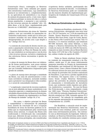 Conservação (Snuc), contemplou as Reservas                          co-gestoras destas unidades, participando dos                       2
Extrativistas como “área utilizada por popula-                      processos	de	tomada	de	decisão.		A	consolidação	
ções extrativistas tradicionais, cuja subsistência                  de Reservas Extrativistas pode ser considerada
baseia-se no extrativismo e, complementarmen-                       um dos maiores desafios de implementação par-
te, na agricultura de subsistência e na criação                     ticipativa de Unidades de Conservação (UCs) na
de animais de pequeno porte, e tem como objeti-                     Amazônia.	
vos	básicos	proteger	os	meios	de	vida	e	a	cultura	
dessas populações, e assegurar o uso sustentá-
vel dos recursos naturais da unidade” (Art. 18).                    As Reservas Extrativistas em Rondônia
Além disso, a lei do Snuc, regulamentada pelo
Decreto no. 4.340/200227, determinou que:
                                                                            Existem em Rondônia, atualmente, 25 Re-
 • Reservas Extrativistas são áreas de “domínio                     servas Extrativistas, abrangendo uma área total
 público, com uso concedido às populações ex-                       de 1.705.257 hectares, ou 7,15% da superfície do
 trativistas tradicionais, sendo que as áreas par-                  Estado. Quatro Reservas Extrativistas são UCs
 ticulares	 incluídas	 em	 seus	 limites	 devem	 ser	               federais (Rio Ouro Preto, Lago do Cuniã, Barrei-
 desapropriadas, de acordo com o que dispõe a                       ro das Antas e Rio Cautário) que somam 738.173
 lei.” (Artigo 18,§ 1o).                                            hectares, e 21 reservas estaduais, que totalizam
                                                                    967.084 hectares. Das áreas federais, a mais
 • o contrato de concessão de direito real de uso,                  antiga é a Reserva Extrativista Rio Ouro Preto,
 junto a populações extrativistas locais, deve es-                  criada em março de 1990 com 204.853 hectares,
 tar	condicionado	ao	Plano	de	Manejo	da	unida-                      enquanto as mais recentes são as Resex Barreiro
 de, que estabelece as normas para o uso da área                    das Antas (107.234 ha) e Rio Cautário (73.8167
 e dos recursos naturais, inclusive a implantação                   ha), ambas criadas em agosto de 2001.
 das estruturas físicas necessárias à gestão da
 unidade;                                                  Todas as Resex estaduais foram criadas
                                                   no contexto do zoneamento estadual e do Pla-
 • o plano de manejo da Resex deve ser elabora- nafloro, sendo que 15 são áreas relativamente
 do de forma participativa, num prazo máximo pequenas	inseridas	no	Projeto	de	Assentamento	
 de cinco anos após a sua criação, e aprovado Machadinho, que totalizam 65.304 hectares. Al-
 por um Conselho Deliberativo responsável pela gumas áreas, como a Resex Estadual Rio Cautá-
 gestão da unidade;                                rio sofreram atrasos de anos para serem criadas,
                                                   em relação às previsões dos acordos contratuais
 •	o	plano	de	manejo	deve	abranger	a	totalidade	 do Planafloro, o que levou a perdas significativas
 da Resex, sua zona de amortecimento e even- de florestas. Em lugares como o rio Candeias,
 tuais corredores ecológicos, incluindo medidas nunca foram criadas Reservas Extrativistas,
 para a promover sua integração à vida econômi- apesar das previsões da primeira aproximação
 ca e social de comunidades vizinhas;              do	 zoneamento	 e	 reivindicações	 de	 moradores	
                                                   locais, que acabaram sendo expulsos por grilei-
 • “a exploração comercial de recursos madeirei- ros, madeireiros, e posseiros. No caso da Resex
 ros só será admitida em bases sustentáveis e em Rio Preto-Jacundá, a área originalmente criada
 situações especiais e complementares às demais em 1989 como “Floresta Estadual Extrativista”
 atividades desenvolvidas na Reserva Extrativista, (1.055.000) foi reduzida ilegalmente em 89% por
 conforme	o	disposto	em	regulamento	e	no	Plano	 decreto estadual em 1996, restando apenas 95,3
                                                                                                                                                    Capítulo 2 | Reservas Extrativistas
 de Manejo da unidade” (artigo 18, § 7o).          mil	 hectares28.	 Tal	 redução	 foi	 respaldada	 pela	
                                                   lei da segunda aproximação do zoneamento (Lei
        Em suma, o objetivo principal da Resex Complementar no. 233/00).
é	 compatibilizar	 a	 manutenção	 da	 população	
local, através da concessão de uso e ocupação              Em Rondônia, a situação atual de imple-
hereditária de áreas de florestas públicas às fa- mentação das Reservas Extrativistas, tanto em
                                                                                                                                        OFIMDAFLORESTA?




mílias	que	se	responsabilizam	pela	conservação	 nível federal como estadual, pode ser caracteri-
destas áreas naturais. A criação das Resex está zada como extremamente precária. Em contras-
condicionada à reivindicação das comunidades te	com	as	determinações	da	legislação		federal	e	
locais que, diferente do que acontece em outras estadual, as Reservas Extrativistas ainda não fo-
categorias de áreas protegidas, são consideradas ram	dotadas	de	condições	mínimas	para	cumpri-


27 No âmbito da legislação estadual, as normas do SNUC sobre Reservas Extrativistas foram respaldadas pelo Decreto Lei no. 1.144 de
12/12/2002, que dispõe sobre o Sistema Estadual de Unidades de Conservação da Natureza em Rondônia – SEUC/RO, e pela Lei no. 1.143
de 12/121/08, que regulamentou artigos da Constituição Estadual de 1989 sobre Florestas Estaduais de Rendimento Sustentado e Reservas
Extrativistas.
28 Segundo a Constituição Federal, a alteração e supressão de uma Unidade de Conservação somente é permitida através de lei, “vedada
qualquer utilização que comprometa a integridade dos atributos que justifiquem sua proteção” (Artigo 225 § 1o III).
 