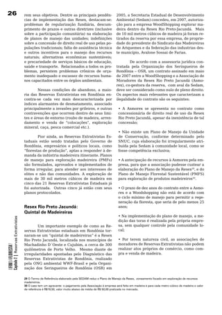 26                                                rem seus objetivos. Dentre as principais pendên-                   2005, a Secretaria Estadual de Desenvolvimento
                                                  cias de implementação das Resex, destacam-se:                      Ambiental (Sedam) concedeu, em 2007, autoriza-
                                                  problemas de regularização fundiária, descum-                      ção para a empresa WoodShopping explorar ma-
                                                  primento	de	prazos	e	outras	diretrizes	(inclusive	                 deira dentro da Resex Rio Preto-Jacundá. Mais
                                                  sobre a participação comunitária) na elaboração                    de	10	mil	metros	cúbicos	de	madeira	já	foram	re-
                                                  de planos de manejo das unidades; indefinições                     tirados da reserva por essa empresa, de proprie-
                                                  sobre	a	concessão	de	direito	real	de	uso	pelas	po-                 dade	do	presidente	do	Sindicato	das	Madeireiras	
                                                  pulações tradicionais; falta de assistência técnica                de	Ariquemes	e	da	federação	das	industrias	des-
                                                  e	 outros	 incentivos	 para	 o	 manejo	 dos	 recursos	             te município, Avalone Sossai de Farias.
                                                  naturais; alternativas econômicas sustentáveis;
                                                  e precariedade de serviços básicos de educação,                  De acordo com a assessoria jurídica con-
                                                  saúde	e	transporte.		Relacionados	a	todos	os	pro-        tratada	 pela	 Organização	 dos	 Seringueiros	 de	
                                                  blemas, persistem problemas crônicos de orça-            Rondônia – OSR, um contrato assinado em maio
                                                  mento	inadequado	e	escassez	de	recursos	huma-            de	2007	entre	a	WoodShopping	e	a	Associação	de	
                                                  nos capacitados entre os órgãos ambientais.              Moradores da Resex Rio Preto Jacundá (Asmo-
                                                                                                           rex), co-gestora da reserva, com aval da Sedam,
                                                           Nessas condições de abandono, a maio- deve	ser	considerado	como	nulo	de	pleno	direito.	          	
                                                  ria das Reservas Extrativistas em Rondônia en- Os	aspectos	mais	relevantes	que	caracterizam	a	
                                                  contra-se	 cada	 vez	 mais	 descaracterizada	 por	 ilegalidade	do	contrato	são	os	seguintes:	
                                                  índices alarmantes de desmatamento, associado
                                                  principalmente a invasões por grileiros, e outras         • A Asmorex se apresenta no contrato como
                                                  contravenções	que	ocorrem	dentro	de	seus	limi-            concessionária de direito real de uso da Resex
                                                  tes e áreas de entorno (roubo de madeira, arren-          Rio Preto Jacundá, apesar da inexistência de tal
                                                  damento e venda de “colocações”, exploração               concessão;
                                                  mineral, caça, pesca comercial etc.).
                                                                                                            • Não existe um Plano de Manejo da Unidade
                                                           Pior ainda, as Reservas Extrativistas Es-        de Conservação, conforme determinado pelo
                                                  taduais	 estão	 sendo	 tratadas	 pelo	 Governo	 de	 SNUC, cuja elaboração foi irregularmente atri-
                                                  Rondônia, empresários e políticos locais, como            buída pela Sedam à comunidade local, como se
                                                  “florestas de produção”, aptas a responder à de-          fosse competência exclusiva;
                                                  manda	da	indústria	madeireira	itinerante.	Planos	
                                                  de manejo para exploração madeireira (PMFs)               • A antecipação de recursos à Asmorex pela em-
                                                  são formulados, aprovados e implementados de              presa, para que a associação pudesse custear a
                                                  forma irregular, para atender aos interesses de           elaboração do Plano de Manejo da Resex29, e do
                                                  elites e não das comunidades. A exploração de             Plano de Manejo Florestal Sustentável (PMFS)
                                                  mais	 de	 30	 mil	 metros	 cúbicos	 de	 madeira	 em	 para exploração de produtos madeireiros30.		
                                                  cinco das 21 Reservas Extrativistas Estaduais já
                                                  foi	 autorizada.	 	 Outras	 cinco	 já	 estão	 com	 seus	 •	O	prazo	de	dez	anos	do	contrato	entre	a	Asmo-
                                                  planos	protocolados.	                                     rex e a Woodshopping não está de acordo com
                                                                                                            o	ciclo	mínimo	de	manejo	para	permitir	a	rege-
                                                                                                            neração da floresta, que seria de pelo menos 25
                                                  Resex Rio Preto Jacundá:                                  anos;
                                                  Quintal de Madeireiras
                                                                                                                      • Na implementação do plano de manejo, a me-
            Capítulo 2 | Reservas Extrativistas




                                                                                                                      dição das toras é realizada pela própria empre-
                                                          Um importante exemplo de como as Re-                        sa, sem qualquer controle pela comunidade lo-
                                                  servas Extrativistas estaduais em Rondônia tor-                     cal;
                                                  naram-se um “quintal de madeireiras” é a Resex
                                                  Rio Preto Jacundá, localizada nos municípios de                     • Por terem natureza civil, as associações de
                                                  Machadinho D´Oeste e Cujubim, a cerca de 300                        moradores de Reservas Extrativistas não podem
OFIMDAFLORESTA?




                                                  quilômetros	 de	 Porto	 Velho.	 	 Mesmo	 diante	 de	                realizar atos próprios de comércio, como com-
                                                  irregularidades apontadas pelo Diagnóstico das                      pra	e	venda	de	madeira.
                                                  Reservas Extrativistas de Rondônia, realizado
                                                  pela	ONG	ambiental	WWF-Brasil	e	pela	Organi-
                                                  zação dos Seringueiros de Rondônia (OSR) em

                                                  29 O Termo de Referência elaborado pela SEDAM reduz o Plano de Manejo da Resex, zoneamento focado em exploração de recursos
                                                  madeireiros.
                                                  30 O caso tem um agravante: o pagamento pela Associação à empresa será feito em madeira e para cada metro cúbico de madeira o valor
                                                  de referência é R$19,50, valor muito abaixo da média de R$ 50,00 praticada no mercado.
 
