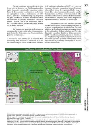 Outras	 condições	 questionáveis	 do	 con-                   te à madeira explorada em 200732.	 A	 	 empresa	                    27
trato entre a Asmorex e a Woodshopping são o                          contesta este valor, enquanto a Sedam fica como
apoio financeiro à associação, o que cria uma re-                     observadora	isenta	de	responsabilidades	no	pro-
lação	de	dependência	econômica	e	a	preferência	                       cesso. Não existe um mínimo de controle social e
na	 aquisição	 de	 todas	 as	 madeiras	 de	 seu	 inte-                transparência na relação comercial estabelecida,
resse.	 	 Embora	 a	 WoodShopping	 seja	 responsá-                    valendo	desde	acordos	verbais	até	transferência	
vel	 pela	 construção	 de	 obras	 de	 infra-estrutura	                de	recursos	da	empresa	para	contas	de	pessoas	
relacionadas ao projeto madeireiro (estradas,                         físicas	membros	da	diretoria	da	associação.
pontes, bueiros, placas de sinalização, cercas
etc), os investimentos também são pagos pela as-    	       O	que	se	tem	com	tudo	isso	é	um	plano	de	
sociação	em	madeira31.                              manejo	que	favorece	uma	empresa	privada	apro-
                                                    priar-se irregularmente do patrimônio florestal
       Até o momento, a prestação de contas da público. As ilegalidades anulam o contrato, como
empresa	 não	 foi	 aprovada	 pelas	 comunidades	 e	 já foi notificado à Sedam pelo Serviço Florestal
pelo Conselho Deliberativo da Resex, conforme Brasileiro		em	ofício	datado	de	23	de	janeiro	de	
previsto	na	legislação.	                            2008. No entanto, a Sedam, ignora as denúncias
                                                    e a WoodShopping continua explorando madeira
A associação local afirma que a empresa Woo- da Resex Rio Preto Jacundá contribuindo com a
dshopping deve recursos na ordem de R$40 mil descaracterização	desta	e	com	a	geração	de	con-
de um total de pouco mais de R$368 mil, referen- flitos comunitários33.	



                                 Mapa 6: Reserva Extrativista Estadual Rio Preto - Jacundá




                                                                                                                                                      Capítulo 2 | Reservas Extrativistas
                                                                                                                                          OFIMDAFLORESTA?




31 Além disso, na prestação de contas da safra 2007, a empresa cobrou da Asmorex o valor de R$19.394,00, referente a juros de um
suposto “apoio financeiro” cujo valor não foi citado no referido contrato.
32 Informação referente a dados apresentados pela Asmorex em reunião extraordinária do Conselho Deliberativo das Resex de
Machadinho do Oeste - Condex, 11/04/2008.
33 No período de 2007-2008 houve quatro eleições e destituições da diretoria da Asmorex, devido a irregularidades associadas à falta de
transparência no uso e distribuição dos recursos provenientes da venda de madeira. Na última assembléia a associação foi extinta e suas
atribuições foram passadas para uma outra associação (Associação de Seringueiros de Machadinho do Oeste-ASM), esta detentora de
outros dois planos de manejo florestal, com a aprovação da Sedam e da Organização dos Seringueiros de Rondônia (OSR).
 