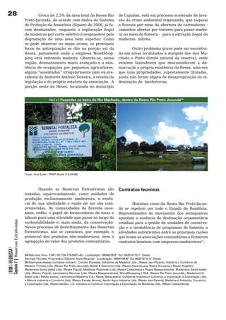 28                                                        Cerca de 2,5% da área total da Resex Rio                      de Cujubim, está em processo acelerado de inva-
                                                  Preto-Jacundá, de acordo com dados do Sistema                         são do crime ambiental organizado, que saqueia
                                                  de Proteção da Amazônia (Sipam) de 2006, já fo-                       a floresta por meio da abertura de carreadores -
                                                  ram desmatados, enquanto a exploração ilegal                          caminhos abertos por tratores para puxar madei-
                                                  de	madeiras	por	corte	seletivo	é	responsável	pela	                    ra no meio da floresta - para a extração ilegal de
                                                  degradação	 de	 uma	 área	 bem	 superior.	 Como	                      madeiras		nobres.	
                                                  se pode observar no mapa acima, os principais
                                                  focos	 de	 antropização	 se	 dão	 na	 porção	 sul	 da	                	      Outro	problema	grave	pode	ser	encontra-
                                                  Resex, justamente onde a empresa WoodShop-                            do em áreas localizadas à margem dos rios Ma-
                                                  ping está retirando madeira. Observa-se, nessa                        chado e Preto (limite natural da reserva), onde
                                                  região, desmatamento muito avançado e a exis-                         existem fazendeiros que desconsideram a de-
                                                  tência de ocupações por pequenos agricultores,                        marcação e própria existência da Resex, uma vez
                                                  alguns “assentados” irregularmente pelo ex-pre-                       que suas propriedades, supostamente tituladas,
                                                  sidente da Asmorex Antônio Teixeira, à revelia da                     ainda	não	foram	objeto	de	desapropriação	ou	in-
                                                  legislação e do próprio estatuto da associação. A                     denização	de		benfeitorias.	
                                                  porção oeste da Resex, localizada no município


                                                                    Foto 2 e 3: Fazendas na beira do Rio Machado, dentro da Resex Rio Preto Jacundá34




                                                  Fotos: Ana Euler / WWF-Brasil (12.04.08)




                                                           Quando as Reservas Extrativistas são                         Contratos leoninos
                                                  tratadas, equivocadamente, como unidades de
                                                  produção exclusivamente madeireira, a essên-
                                                  cia	 de	 sua	 identidade	 e	 razão	 de	 ser	 são	 com-                         Histórias como da Resex Rio Preto-Jacun-
                                                  prometidas. As comunidades da floresta assu-                          dá	 se	 repetem	 por	 todo	 o	 Estado	 de	 Rondônia.	
                                                  mem, então, o papel de fornecedoras de toras e                        Representantes	 do	 movimento	 dos	 seringueiros	
                                                  tábuas	para	uma	atividade	que	passa	ao	largo	da	                      apontam	 a	 ausência	 de	 destinação	 orçamentária	
            Capítulo 2 | Reservas Extrativistas




                                                  sustentabilidade e, mais ainda, da conservação.                       estadual	para	a	gestão	de	unidades	de	conserva-
                                                  Nesse	processo	de	desvirtuamento	das	Reservas	                        ção e a inexistência de programas de fomento a
                                                  Extrativistas, não se considera, por exemplo, o                       atividades extrativistas entre as principais razões
                                                  potencial dos produtos não-madeireiros, nem a                         que levam às associações comunitárias a firmarem
                                                  agregação	de	valor	dos	produtos	comunitários.	                        contratos	leoninos	com	empresas	madeireiras35.
OFIMDAFLORESTA?




                                                  34 Natureza Viva - CNPJ 05.734.775/0001-45 - Localização: 08048’05.8’’ Sul 062014’10.1’’ Oeste.
                                                  Seringal Floresta, Proprietário Gilberto Assis Miranda - Localização: 08044’56.8’’ Sul 062016’10.5’’ Oeste.
                                                  35 Exemplos desses contratos incluem: Condor Florestas Indústrias de Madeira Ltda.. (Resex Jaci-Paraná), Indústria e Comércio de
                                                  Madeira Trimaio Ltda. (Resex Rio Preto Jacundá), Batisti  Giacomin Ltda. (Resex Aquariquara, Resex Sucupira e Resex Angelim)
                                                  Madeireira Santa Izabel Ltda. (Resex Piquiá), Madeiras Popinhaki Ltda. (Resex Castanheira e Resex Massaranduba), Madeireira Santa Izabel
                                                  Ltda. (Resex Piquiá), Laminadora Nicomar Ltda. (Resex Massaranduba), WoodShopping LTDA. (Resex Rio Preto Jacundá),, Madeireira G.
                                                  Batist Ltda.( Resex Itaúba), Laminadora Madema S.A.( Resex Maracatiara), Cerejeiras Indústria e Comércio e Importação e Exportação Ltda.
                                                  e Marcol Indústria e Comércio Ltda. (Resex Pacaás Novos), Apolo Agro Indústria Ltda. (Resex Jaci-Paraná), Maderland Indústria, Comércio
                                                  e Exportação Ltda. (Resex Itaúba), J.D. Indústria e Comercio Importação e Exportação de Madeiras Ltda. (Resex Castanheiras).
 