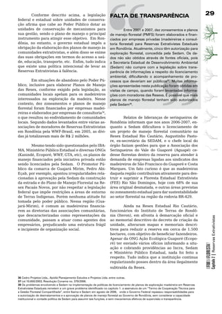 “
                                                                  “
        Conforme descrito acima, a legislação                       FALtA	de	trAnspArênciA                                             29
federal	 e	 estadual	 sobre	 unidades	 de	 conserva-
ção afirma que cabe ao Poder Público dotar as
unidades	 de	 conservação	 de	 mecanismos	 para	    	        Entre 2001 e 2007, dez zoneamentos e planos
sua gestão, sendo o plano de manejo o principal     de manejo florestal (PMFS) foram elaborados e finan-
instrumento	para	atingir	esse	objetivo.		Em	Ron-    ciados por empresas privadas (madeireiras e consul-
dônia, no entanto, o governo estadual impôs a       toria florestal) para Reservas Extrativistas Estaduais
obrigação da elaboração dos planos de manejo às     em Rondônia. Atualmente, cinco têm autorização para
comunidades extrativistas, e além disso se exime    exploração florestal, concedida pela Sedam. Os da-
das	suas	obrigações	em	termos	do	acesso	a	saú-      dos não são obtidos através de fontes oficiais, pois
de, educação, transporte, etc. Enfim, tudo indica   a Secretaria Estadual de Desenvolvimento Ambiental
que existe uma política intencional de levar as     (Sedam) não cumpre com a legislação sobre trans-
Reservas Extrativistas à falência.                  parência de informações a respeito do licenciamento
                                                    ambiental, dificultando o acompanhamento de pro-
	       Em	situações	de	abandono	pelo	Poder	Pú- cessos que deveriam ser públicos37. Muitas informa-
blico, inclusive para elaborar Planos de Manejo ções apresentadas nesta publicação foram obtidas em
das Resex, conforme exigido pela legislação, as visitas de campo, quando foram levantadas informa-
comunidades	 locais	 apelam	 para	 os	 madeireiros	 ções com moradores das Resexs. É possível que mais
interessados na exploração da madeira. Nesse planos de manejo florestal tenham sido autorizados
contexto, dez zoneamentos e planos de manejo pela Sedam38.
florestal foram financiados por empresas madei-
reiras	e	elaborados	por	empresas	de	consultoria36, 	
o	que	resultou	no	endividamento	de	comunidades	 	            Relatos	 de	 lideranças	 de	 seringueiros	 de	
locais.	Segundo	dados	levantados	entre	várias	as- Rondônia informam que nos anos 2006-2007, en-
sociações de moradores de Reservas Extrativistas quanto a Sedam dificultava o licenciamento de
em Rondônia pela WWF-Brasil, em 2005, as dívi- um projeto de manejo florestal comunitário na
das já totalizavam mais de R$ 2 milhões.            Resex Estadual Rio Cautário, Augustinho Pasto-
                                                    re, ex-secretário da SEDAM, e o chefe local do
	       Mesmo	tendo	sido	questionados	pelo	IBA- órgão faziam gestões para que a Associação dos
MA, Ministério Público Estadual e diversas ONGs Seringueiros do Vale do Guaporé (Aguapé) ce-
(Kanindé, Ecoporé, WWF, GTA, etc), os planos de desse florestas dentro da reserva para atender à
manejo financiados pela iniciativa privada estão demanda	de	empresas	ligadas	aos	sindicatos	dos	
sendo	licenciados	pela	Sedam.		O	Promotor	Pú- madeireiros	de	São	Francisco	do	Guaporé	e	Costa	
blico da comarca de Guajará Mirim, Pedro Abi- Marques.	 Um	 fato	 curioso	 é	 que	 as	 madeireiras	
Eçab, por exemplo, apontou irregularidades rela- daquela	região	contribuíram	ativamente	para	des-
cionadas à aprovação pela Sedam da construção truir e suprimir a Floresta Estadual Extrativista
da	estrada	e	do	Plano	de	Manejo	Florestal	na	Re- (FEE) Rio São Domingos, hoje com 68% de sua
sex Pacaás Novos, por não respeitar a legislação área original desmatada, e outras áreas previstas
federal	que	impõe	restrições	a	áreas	de	entorno	 no	zoneamento	estadual	para	dar	sustentabilidade	
de	Terras	Indígenas.	Porém	nenhuma	atitude	foi	 ao setor florestal na região da rodovia BR-429.
tomada	 pelo	 poder	 público.	 Nessa	 região	 (Gua- 	        		
jará-Mirim), é comum as madeireiras financia-                Ainda na Resex Estadual Rio Cautário,
rem as diretorias das associações comunitárias, funcionários	 do	 Instituto	 de	 Terras	 de	 Rondô-
que	 descaracterizadas	 como	 representações	 da	 nia (Iteron), em afronta à demarcação oficial e
                                                                                                                                                   Capítulo 2 | Reservas Extrativistas
comunidade, passam a atuar como agentes dos ao	memorial	descritivo	do	decreto	de	criação	da	
empresários, prejudicando uma estrutura frágil unidade, alteraram mapas e memoriais descri-
e	incipiente	de	organização	social.                 tivos para reduzir a reserva em cerca de 1.500
                                                    hectares, com objetivo de beneficiar fazendeiros.
                                                    Apesar da ONG Ação Ecológica Guaporé (Ecopo-
                                                    ré) ter enviado vários ofícios informando a situ-
                                                                                                                                       OFIMDAFLORESTA?




                                                    ação e cobrando providências ao Incra, Sedam
                                                    e Ministério Público Estadual, nada foi feito a
                                                    respeito.	Tudo	indica	que	a	instituição	continua	
                                                    regularizando	posses	dentro	da	área	ilegalmente	
                                                                    subtraída da Resex.

36 Cedro Projetos Ltda., Apidiá Planejamento Estudos e Projetos Ltda. entre outras.
37 Lei 10.650/2003, Resolução Conama no. 379/2006.
38 Os problemas envolvendo a Sedam na implementação de políticas de licenciamento de planos de exploração madeireira em Reservas
Extrativistas Estaduais remetem a um grave problema identificado no capitulo 1: a assinatura de um “Termo de Cooperação Técnica para
a Gestão Florestal Compartilhada”, entre Ibama e Sedam em agosto de 2006, onde o Governo Federal repassou responsabilidades para
a autorização de desmatamentos e a aprovação de planos de manejo florestal ao Governo de Rondônia, sem considerar a capacidade
institucional e vontade política da Sedam para assumir tais funções, e sem mecanismos efetivos de supervisão e transparência.
 