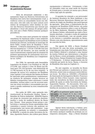 30                                                Violência e pilhagem                                    equipamentos e infratores. Certamente, o fato
                                                  do patrimônio florestal                                 foi	 entendido	 como	 um	 sinal	 verde	 do	 Governo	
                                                                                                          do Estado para a invasão em massa que a Resex
                                                                                                          sofreu logo após do episódio.
                                                          Além da devastação ambiental, o des-
                                                  matamento ilegal nas Reservas Extrativistas em             O episódio foi relatado a um procurador
                                                  Rondônia tem outra face extremamente cruel: a      do	 Instituto	 Brasileiro	 do	 Meio	 Ambiente	 e	 dos	
                                                  violência	contra	as	comunidades	locais	nos	últi-   Recursos Naturais Renováveis (Ibama) por ser-
                                                  mos anos, tem sido cada vez mais comum ouvir       vidores do órgão em Rondônia que participavam
                                                                                                     da operação. Além disso, a Organização dos Se-
                                                  relatos	 de	 seringueiros	 sobre	 famílias	 no	 inte-
                                                  rior das Reservas Extrativistas que tiveram que    ringueiros de Rondônia (OSR) enviou, em junho
                                                  abandonar	 o	 local	 sob	 ameaça	 de	 grupos	 arma-de 2003, uma denúncia sobre o caso ao Ministé-
                                                  dos, sem que o Poder Público tomasse qualquer      rio do Meio Ambiente, Ministério Público Fede-
                                                  providência.                                       ral, Ibama e Sedam, informando que após a fisca-
                                                                                                     lização abortada, a invasão e roubo de madeiras
                                                  	       Um	dos	casos	mais	gritantes	da	violação	 tinham se intensificado, com um grande núme-
                                                  simultânea da legislação sobre o meio ambiente ro de tratores e caminhões operando na Resex.
                                                  e direitos humanos em Rondônia ocorre na Resex Mesmo com esta denúncia, aparentemente nada
                                                  Estadual Jaci-Paraná, localizada no município de de	concreto	foi	feito.		
                                                  Porto Velho, Campo Novo de Rondônia e Nova
                                                  Mamoré. A Reserva Extrativista foi criada pelo             Em agosto de 2004, a Resex Estadual
                                                  Decreto Estadual no. 7,335 de 17/01/96 com uma     Jaci-Paraná foi uma das áreas protegidas con-
                                                  área de 205 mil hectares, em área inserida na templadas	por	uma	Ação	Civil	movida	pelo	Minis-
                                                  zona 4 (extrativismo vegetal) pela lei estadual da tério Público (federal e estadual) e uma liminar
                                                  primeira aproximação do zoneamento sócio-eco- da Justiça Federal que determinava a desintru-
                                                  nômico-ecológico de Rondônia (Lei Complemen- são da Resex e áreas protegidas vizinhas (Flona
                                                  tar no. 52/91).                                    Bom Futuro, Parque Estadual de Guajará-Mirim,
                                                                                                     e TI Karipuna). A liminar simplesmente não foi
                                                          Em 1996, foi aprovada pela Assembléia cumprida por parte do Incra, Ibama, e Governo
                                                  Legislativa	do	Estado	a	Lei	Estadual	no.	692	de	 de Rondônia (leia mais no Capítulo 1).
                                                  27/12/96, que reduziu a área da Resex Jaci-Pa-
                                                  raná para 191,234 hectares, uma diminuição de                   No ano seguinte, as invasões da Resex
                                                  13.766 hectares (6,7% de sua área original). A          Jaci-Paraná por grileiros e madeireiros se inten-
                                                                                                          sificaram, assim como as ameaças contra lideran-
                                                  exemplo de outras UCs estaduais em Rondônia
                                                  (veja capitulo 1) tal redução dos limites da Resex
                                                  foi aprovada pelos parlamentares rondonienses,
                                                  na	 ausência	 de	 quaisquer	 estudos	 técnicos	 ou	
                                                  debates	transparentes	sobre	interesses	a	serem	
                                                  atendidos, normas sobre o uso de recursos natu-
                                                  rais nas áreas excluídas e necessidades para ga-
                                                  rantir	a	gestão	ambiental	na	área	remanescente	
                                                  da	unidade.
                                                                                                                                                     “
                                                                                                          ças locais. No ofício no. 169/2005, o Presidente
                                                                                                          da Associação de Seringueiros Bentivi, Francisco
                                                                                                          Lopes da Silva (Chico Leonel), como represen-
                                                                                                          tante dos moradores da Resex encaminhou um
                                                                                                          pedido de ajuda ao então Secretário da Sedam,
                                                                                                          Augustinho Pastore. No documento, Silva soli-
                                                                                                          cita providências contra a expulsão violenta de
                                                                                                          famílias de moradores da Reserva Extrativista:




                                                                                                          “
                                                          Em junho de 2003, uma operação inte-                “Os grileiros já queimaram quatro casas dos
            Capítulo 2 | Reservas Extrativistas




                                                  rinstitucional de fiscalização (Sedam, Ibama e              seringueiros nas margens do rio Jacy e estão
                                                  Batalhão de Polícia Ambiental - BPA/PM) flagrou             ameaçando queimar o restante das casas que
                                                  um	 grupo	 de	 invasores	 que	 praticava	 desmata-          restam. Pude presenciar o seringueiro José Valério
                                                  mentos e roubo de madeiras dentro da Resex                  Parente com todos os seus pertences em uma
                                                  Jaci- Paraná. Onze pessoas foram presas e mo-               praia”.
                                                  tocicletas	e	motoserras	foram	apreendidas	(dois	        	
OFIMDAFLORESTA?




                                                  caminhões	 e	 quatro	 tratores	 não	 puderam	 ser	      	
                                                  transportados, por terem sido sabotados). Logo                  Apesar desta solicitação, a Sedam, prin-
                                                  depois da operação, no entanto, o comandante            cipal órgão responsável pelas Resex estaduais,
                                                  do BPA/PM, a mando do então Secretário da Se-           não	tomou	qualquer	medida	de	proteção	aos	se-
                                                  dam, Agostinho Pastore, deu ordens para liberar         ringueiros ameaçados. Hoje, a Resex Estadual
 