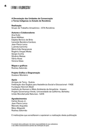 OFIMDAFLORESTA?

    A Devastação das Unidades de Conservação
    e Terras Indígenas no Estado de Rondônia

    Realização
    Grupo de Trabalho Amazônico - GTA Rondônia

    Autores e Colaboradores
    Ana Euler
    Brent Millikan
    Edjales Benício de Brito
    Ivaneide Bandeira Cardozo
    Jean Pierre Leroy
    Ludmila Caminha
    Maria Inês Hargreaves
    Rogério Vargas Motta
    Sergio Cunha
    Silvânio Matias
    Vânia Alves
    Verena Glass

    Mapas e gráficos
    Rodney Salomão

    Projeto Gráfico e Diagramação
    Gustavo Monteiro

    Apoio
    Amigos da Terra - Suécia
    Federação dos Órgãos para Assistência Social e Educacional - FASE
    Fundação Heinrich Böell
    Instituto do Homem e Meio Ambiente da Amazônia - Imazon
    Projeto Governança Verde, Universidade da Califórnia, Berkeley
    União Mundial pela Natureza - IUCN

    Agradecimentos
    Carlos Souza Jr.
    Jean Pierre Leroy
    Marcelo Argueles
    Mary Allegretti
    Rodney Salomão

    E instituições que acreditaram e apoiaram a realização desta publicação



    O conteúdo desta publicação é da inteira responsabilidade de seus realizadores
    e não reflete necessariamente opiniões das instituições de apoio.
 